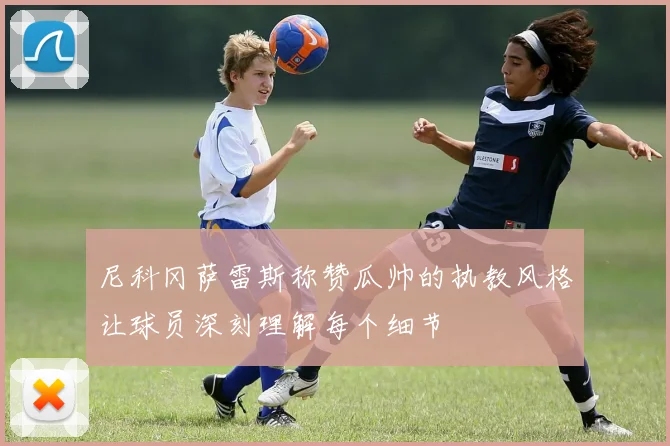 尼科冈萨雷斯称赞瓜帅的执教风格让球员深刻理解每个细节