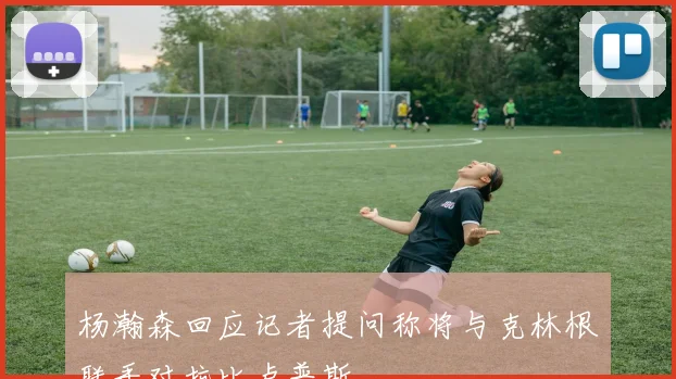 杨瀚森回应记者提问称将与克林根联手对抗比卢普斯