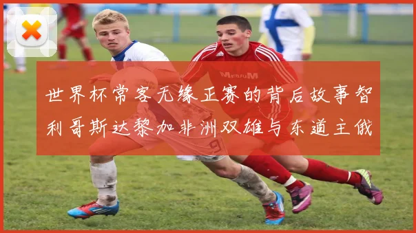 世界杯常客无缘正赛的背后故事智利哥斯达黎加非洲双雄与东道主俄罗斯的遗憾