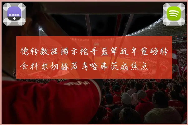 德转数据揭示枪手蓝军近年重磅转会科尔切赫若鸟哈弗茨成焦点