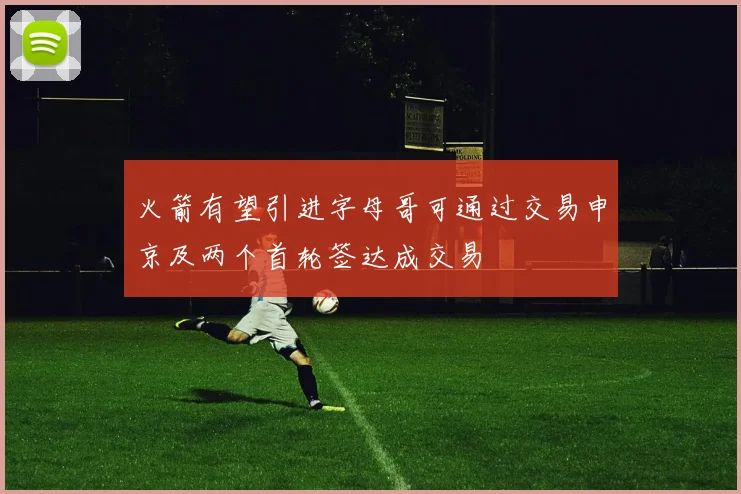 火箭有望引进字母哥可通过交易申京及两个首轮签达成交易