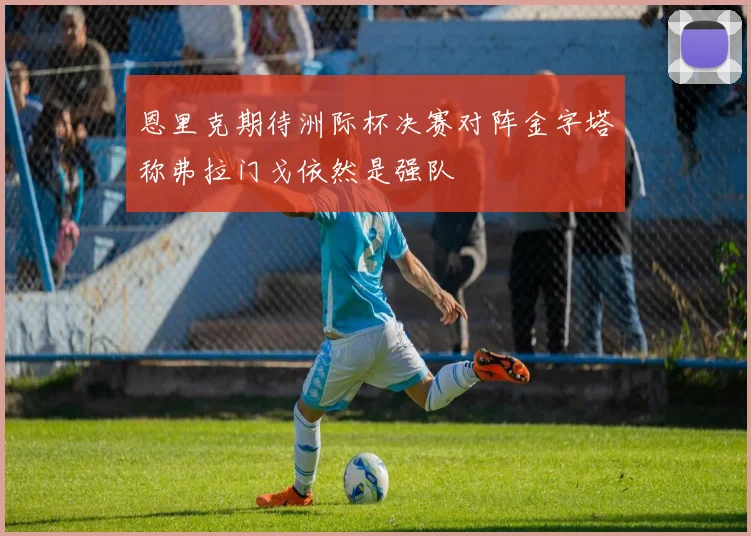 恩里克期待洲际杯决赛对阵金字塔称弗拉门戈依然是强队