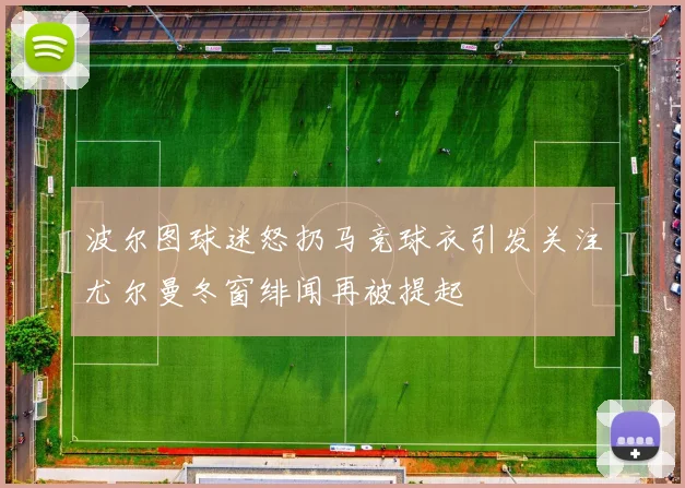 波尔图球迷怒扔马竞球衣引发关注尤尔曼冬窗绯闻再被提起