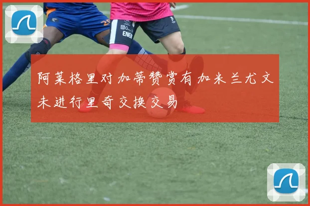 阿莱格里对加蒂赞赏有加米兰尤文未进行里奇交换交易