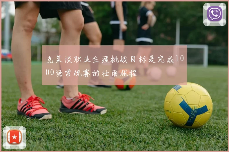 克莱谈职业生涯挑战目标是完成1000场常规赛的壮丽旅程