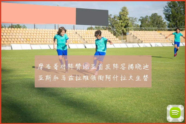 摩洛哥对阵赞比亚首发阵容揭晓迪亚斯和马兹拉维领衔阿什拉夫坐替补席