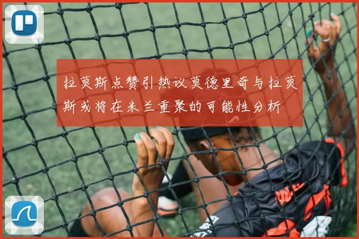 拉莫斯点赞引热议莫德里奇与拉莫斯或将在米兰重聚的可能性分析