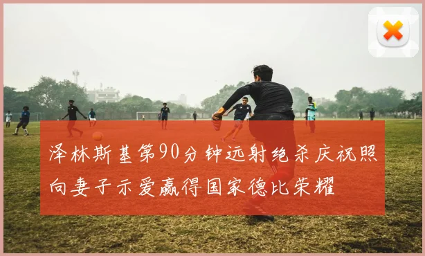 泽林斯基第90分钟远射绝杀庆祝照向妻子示爱赢得国家德比荣耀
