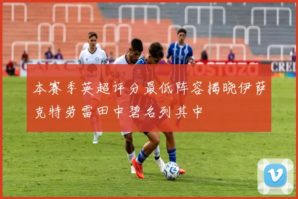 本赛季英超评分最低阵容揭晓伊萨克特劳雷田中碧名列其中