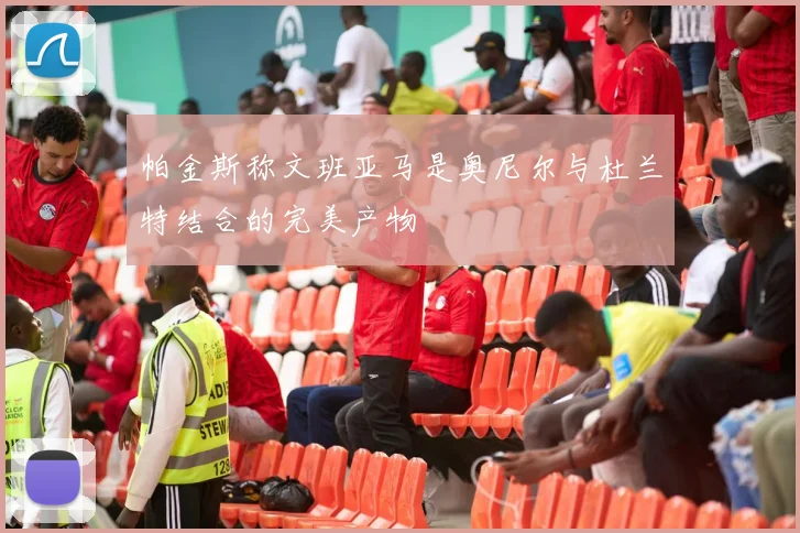 帕金斯称文班亚马是奥尼尔与杜兰特结合的完美产物