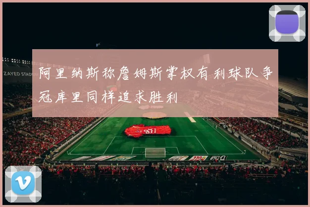 阿里纳斯称詹姆斯掌权有利球队争冠库里同样追求胜利