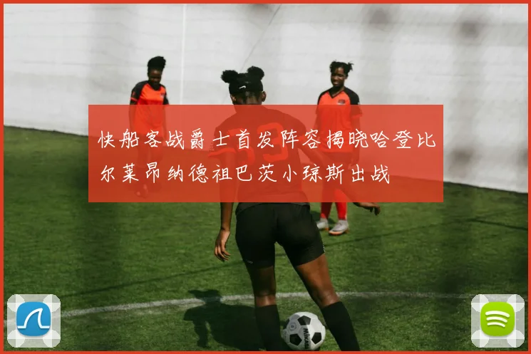 快船客战爵士首发阵容揭晓哈登比尔莱昂纳德祖巴茨小琼斯出战