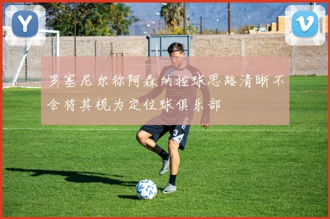 罗塞尼尔称阿森纳控球思路清晰不会将其视为定位球俱乐部