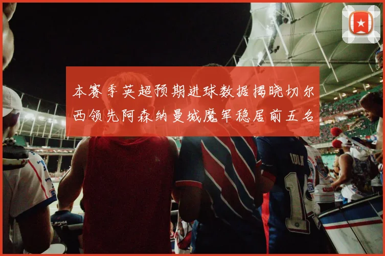 本赛季英超预期进球数据揭晓切尔西领先阿森纳曼城魔军稳居前五名