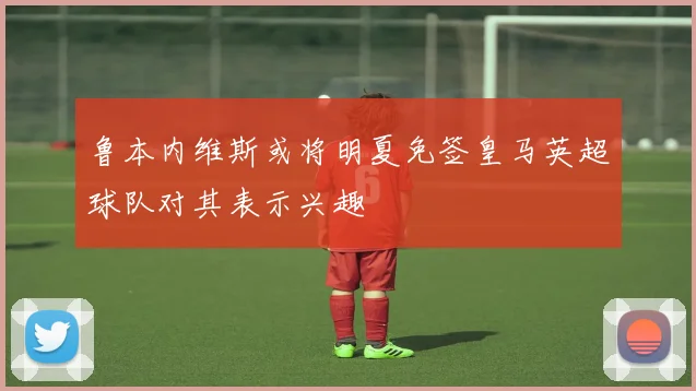 鲁本内维斯或将明夏免签皇马英超球队对其表示兴趣