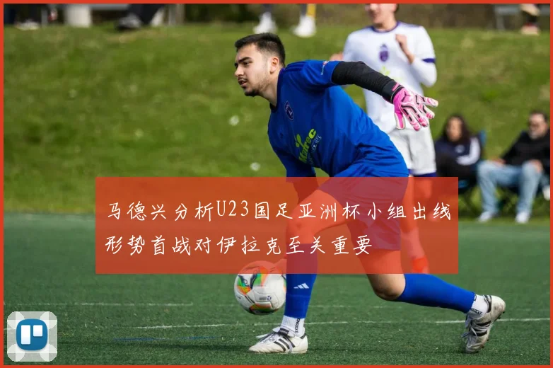 马德兴分析U23国足亚洲杯小组出线形势首战对伊拉克至关重要