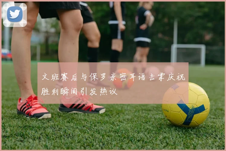 文班赛后与保罗亲密耳语击掌庆祝胜利瞬间引发热议