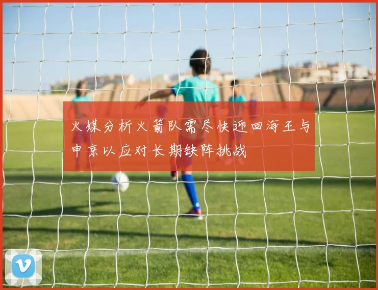 火媒分析火箭队需尽快迎回海王与申京以应对长期缺阵挑战