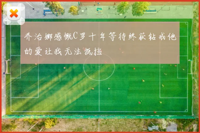 乔治娜感慨C罗十年等待终获钻戒他的爱让我无法抵挡